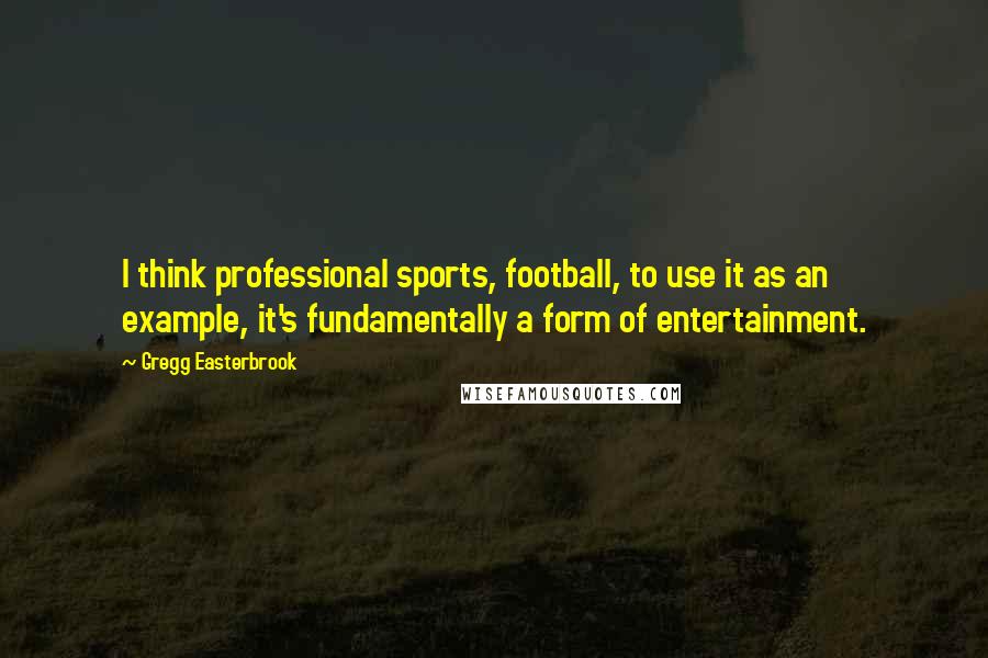 Gregg Easterbrook Quotes: I think professional sports, football, to use it as an example, it's fundamentally a form of entertainment.