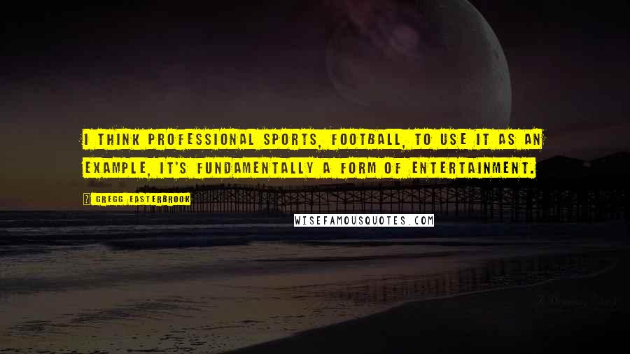 Gregg Easterbrook Quotes: I think professional sports, football, to use it as an example, it's fundamentally a form of entertainment.