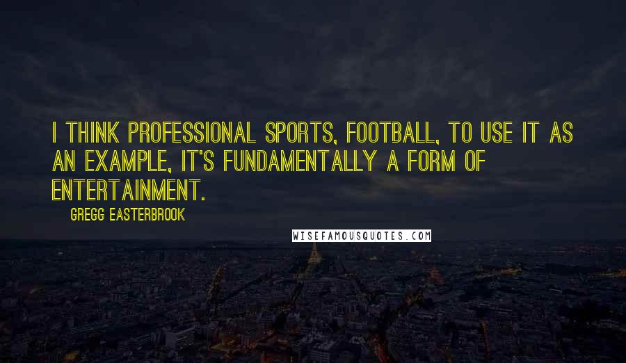 Gregg Easterbrook Quotes: I think professional sports, football, to use it as an example, it's fundamentally a form of entertainment.