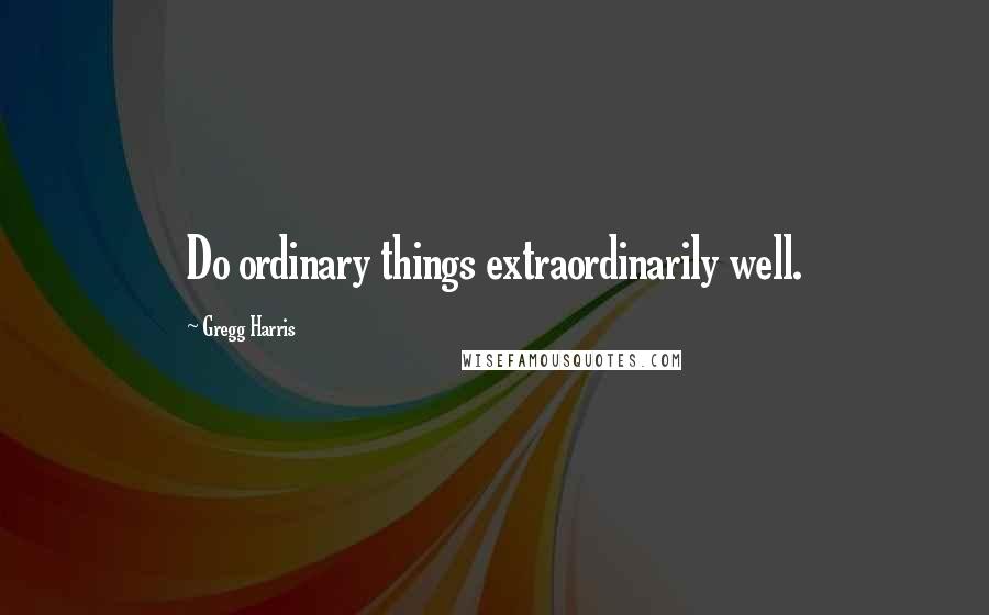 Gregg Harris Quotes: Do ordinary things extraordinarily well.