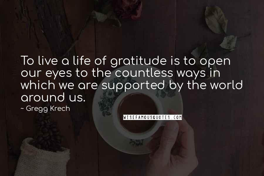 Gregg Krech Quotes: To live a life of gratitude is to open our eyes to the countless ways in which we are supported by the world around us.