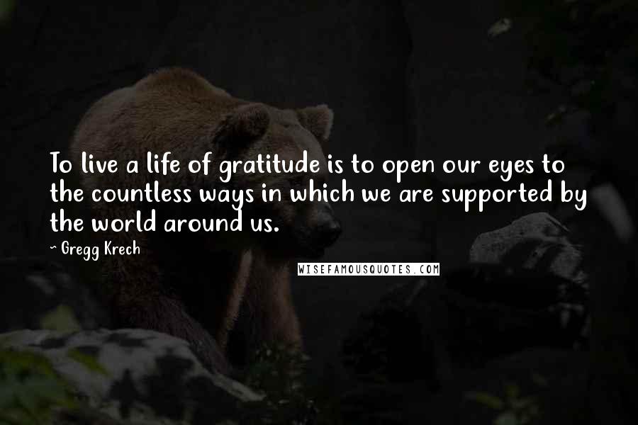 Gregg Krech Quotes: To live a life of gratitude is to open our eyes to the countless ways in which we are supported by the world around us.