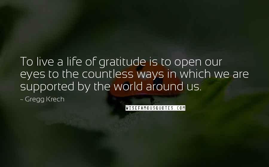 Gregg Krech Quotes: To live a life of gratitude is to open our eyes to the countless ways in which we are supported by the world around us.