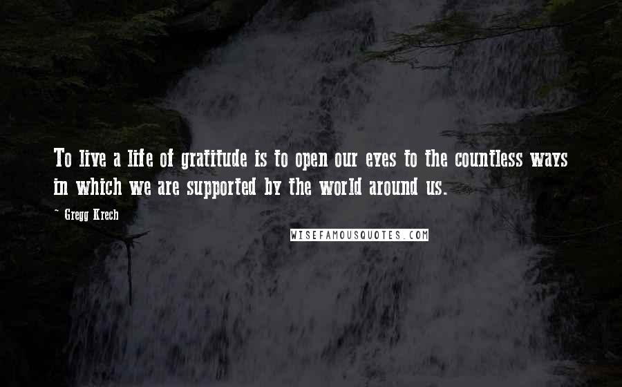 Gregg Krech Quotes: To live a life of gratitude is to open our eyes to the countless ways in which we are supported by the world around us.