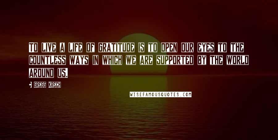Gregg Krech Quotes: To live a life of gratitude is to open our eyes to the countless ways in which we are supported by the world around us.