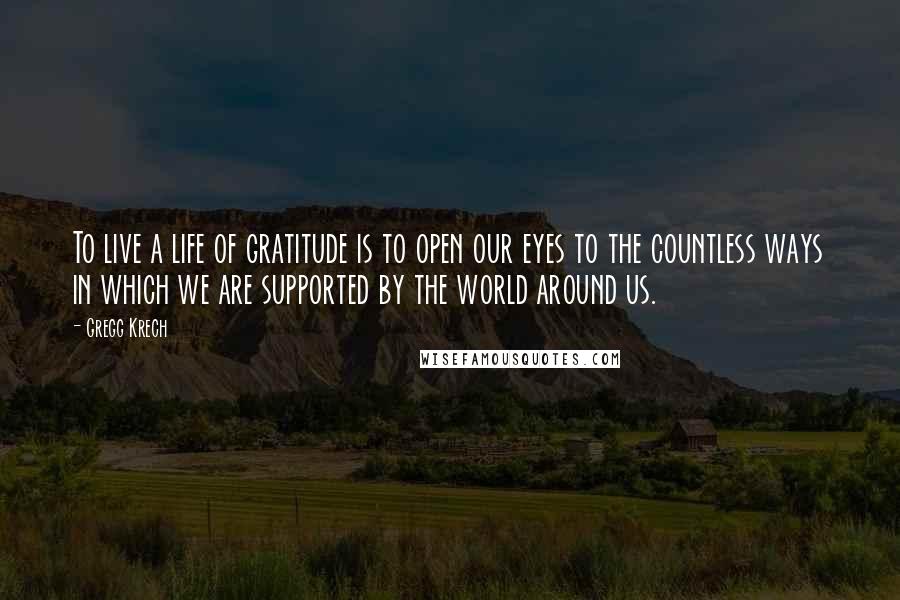 Gregg Krech Quotes: To live a life of gratitude is to open our eyes to the countless ways in which we are supported by the world around us.