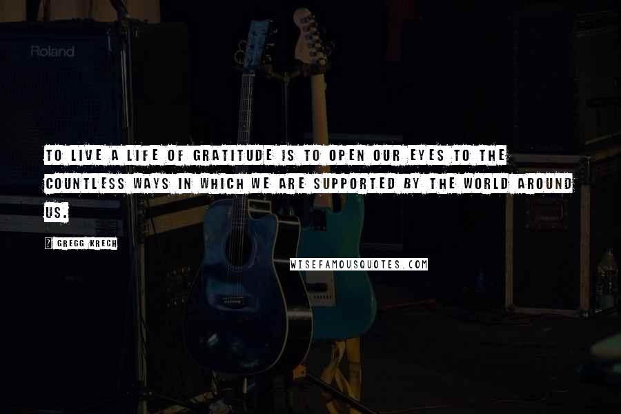 Gregg Krech Quotes: To live a life of gratitude is to open our eyes to the countless ways in which we are supported by the world around us.
