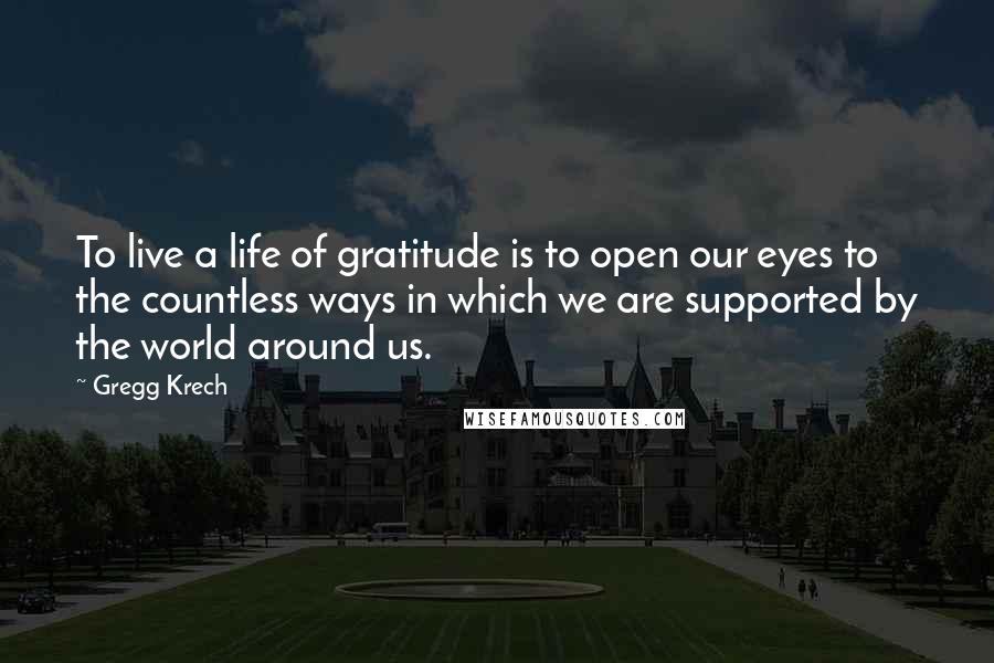 Gregg Krech Quotes: To live a life of gratitude is to open our eyes to the countless ways in which we are supported by the world around us.
