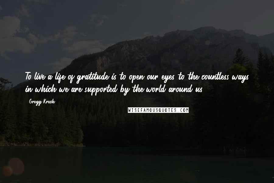 Gregg Krech Quotes: To live a life of gratitude is to open our eyes to the countless ways in which we are supported by the world around us.
