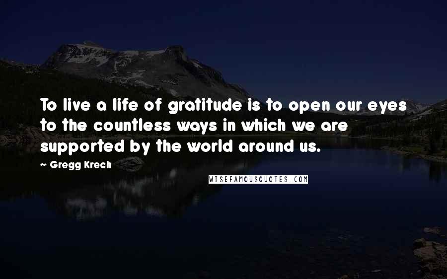 Gregg Krech Quotes: To live a life of gratitude is to open our eyes to the countless ways in which we are supported by the world around us.