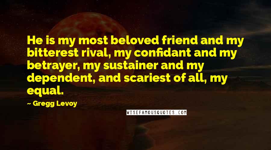 Gregg Levoy Quotes: He is my most beloved friend and my bitterest rival, my confidant and my betrayer, my sustainer and my dependent, and scariest of all, my equal.