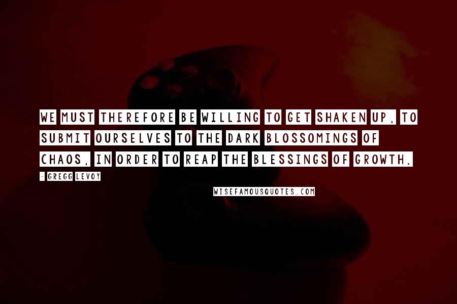 Gregg Levoy Quotes: We must therefore be willing to get shaken up, to submit ourselves to the dark blossomings of chaos, in order to reap the blessings of growth.