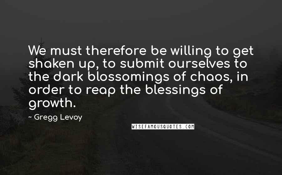 Gregg Levoy Quotes: We must therefore be willing to get shaken up, to submit ourselves to the dark blossomings of chaos, in order to reap the blessings of growth.