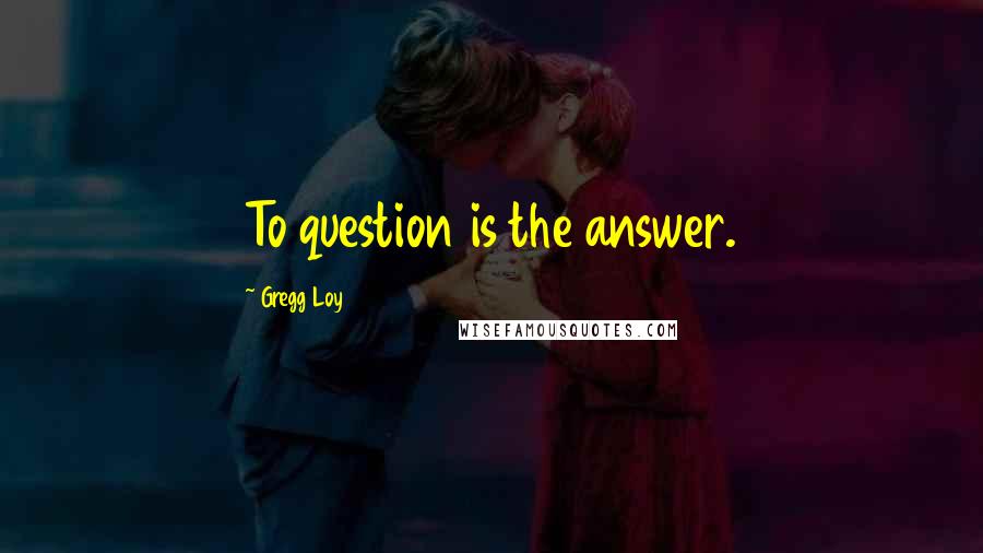 Gregg Loy Quotes: To question is the answer.