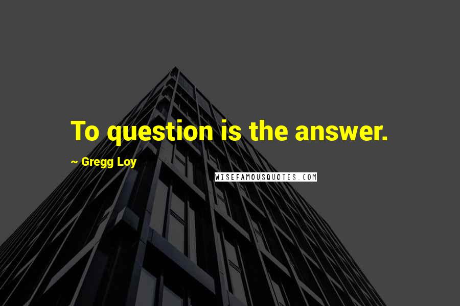 Gregg Loy Quotes: To question is the answer.