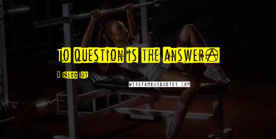 Gregg Loy Quotes: To question is the answer.