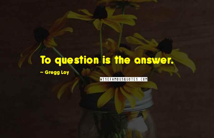 Gregg Loy Quotes: To question is the answer.