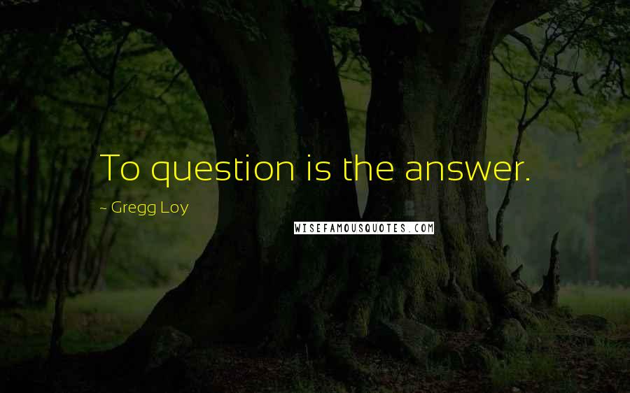 Gregg Loy Quotes: To question is the answer.