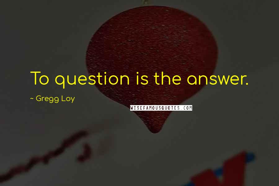 Gregg Loy Quotes: To question is the answer.