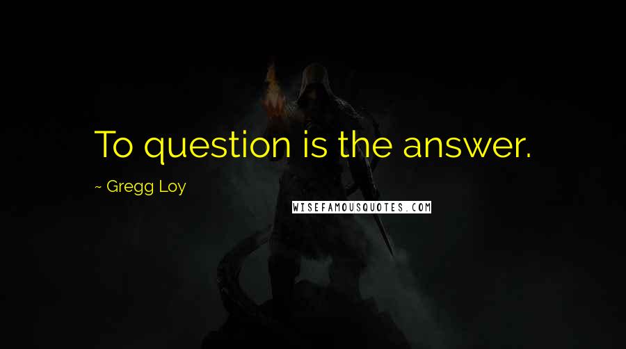 Gregg Loy Quotes: To question is the answer.