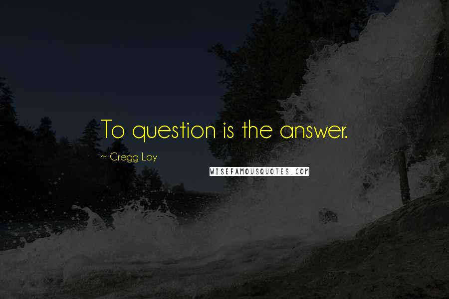 Gregg Loy Quotes: To question is the answer.