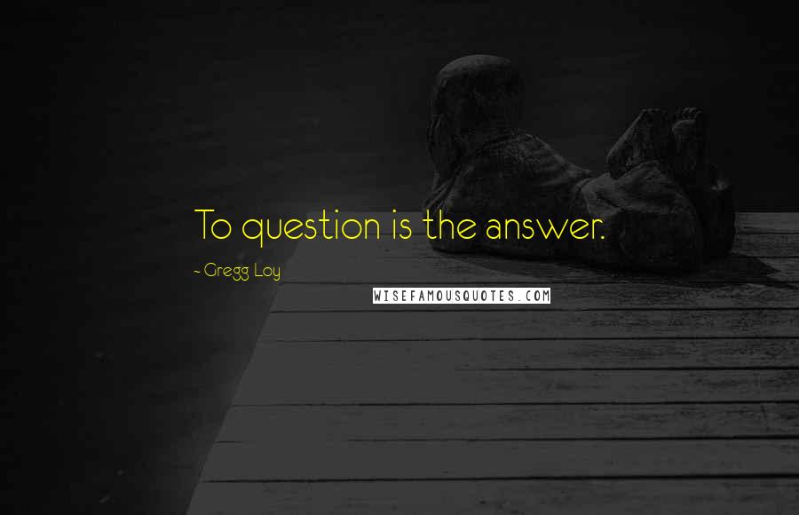 Gregg Loy Quotes: To question is the answer.