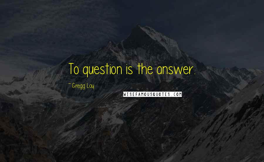 Gregg Loy Quotes: To question is the answer.