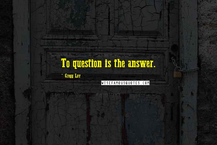 Gregg Loy Quotes: To question is the answer.