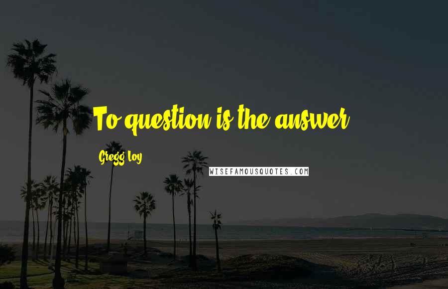 Gregg Loy Quotes: To question is the answer.