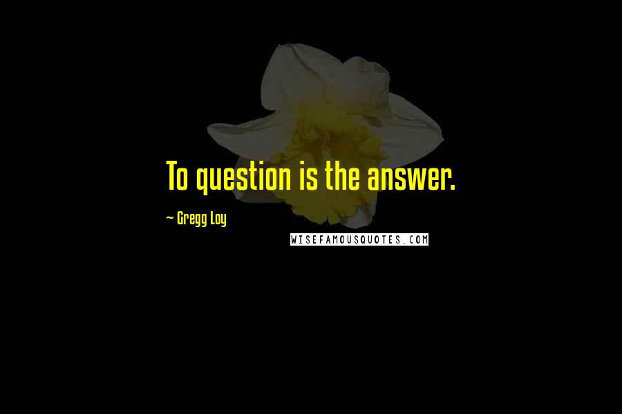 Gregg Loy Quotes: To question is the answer.