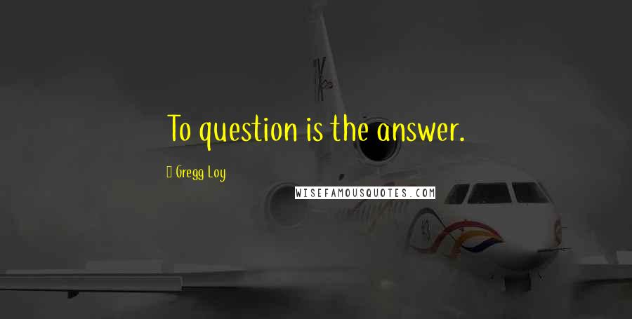 Gregg Loy Quotes: To question is the answer.