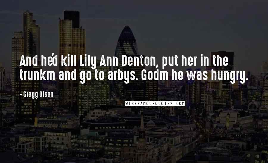 Gregg Olsen Quotes: And he'd kill Lily Ann Denton, put her in the trunkm and go to arbys. Godm he was hungry.