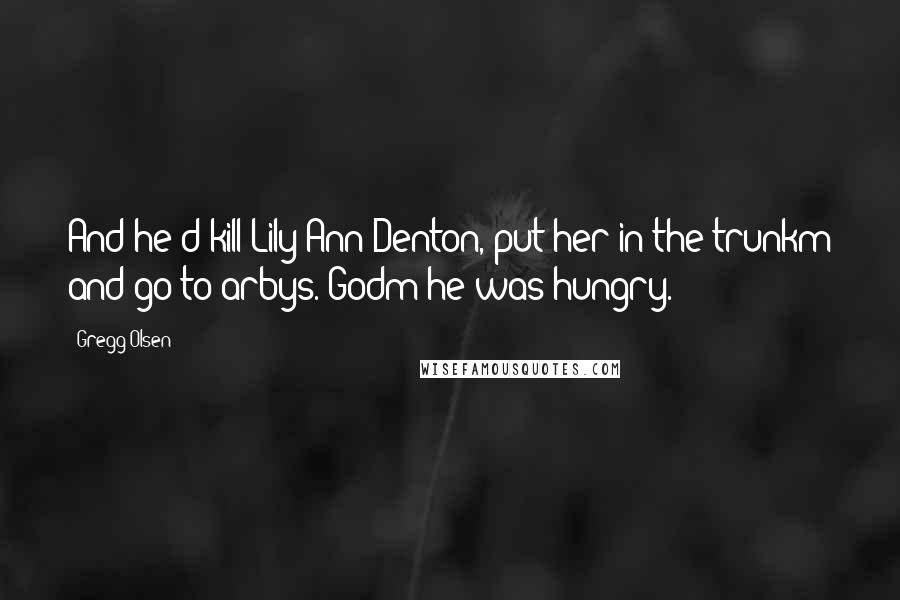 Gregg Olsen Quotes: And he'd kill Lily Ann Denton, put her in the trunkm and go to arbys. Godm he was hungry.