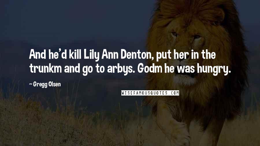 Gregg Olsen Quotes: And he'd kill Lily Ann Denton, put her in the trunkm and go to arbys. Godm he was hungry.