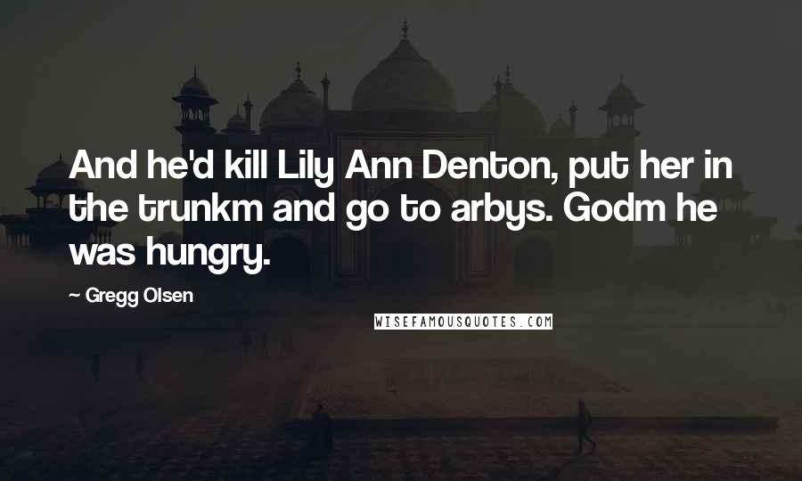 Gregg Olsen Quotes: And he'd kill Lily Ann Denton, put her in the trunkm and go to arbys. Godm he was hungry.