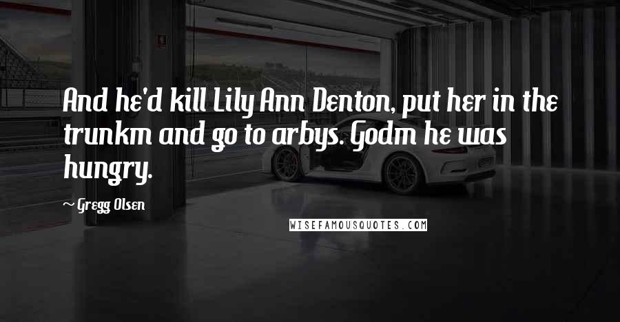 Gregg Olsen Quotes: And he'd kill Lily Ann Denton, put her in the trunkm and go to arbys. Godm he was hungry.