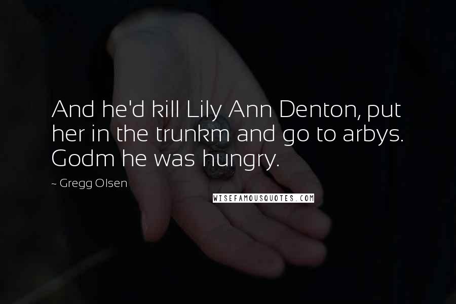 Gregg Olsen Quotes: And he'd kill Lily Ann Denton, put her in the trunkm and go to arbys. Godm he was hungry.