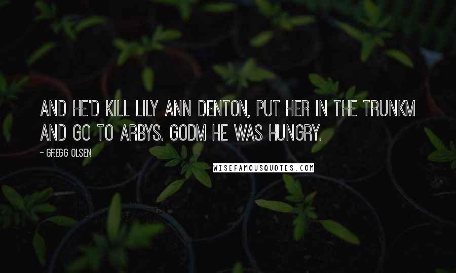 Gregg Olsen Quotes: And he'd kill Lily Ann Denton, put her in the trunkm and go to arbys. Godm he was hungry.