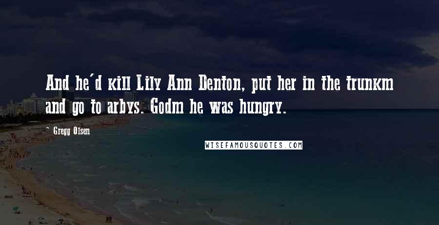 Gregg Olsen Quotes: And he'd kill Lily Ann Denton, put her in the trunkm and go to arbys. Godm he was hungry.