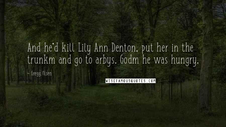 Gregg Olsen Quotes: And he'd kill Lily Ann Denton, put her in the trunkm and go to arbys. Godm he was hungry.