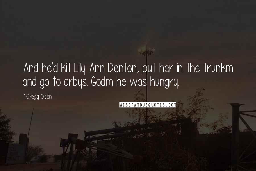 Gregg Olsen Quotes: And he'd kill Lily Ann Denton, put her in the trunkm and go to arbys. Godm he was hungry.