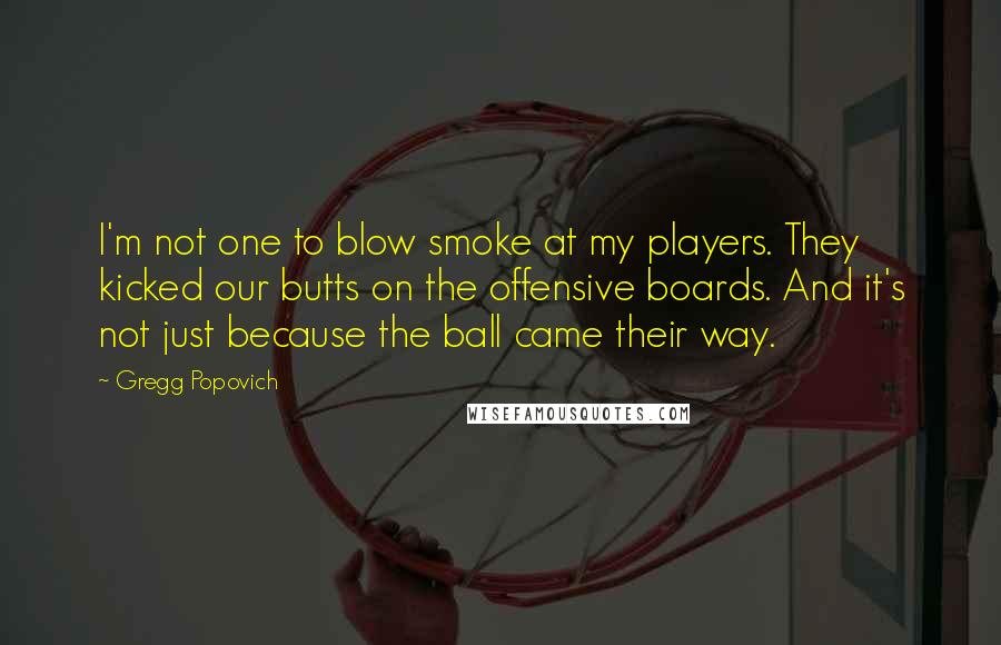 Gregg Popovich Quotes: I'm not one to blow smoke at my players. They kicked our butts on the offensive boards. And it's not just because the ball came their way.