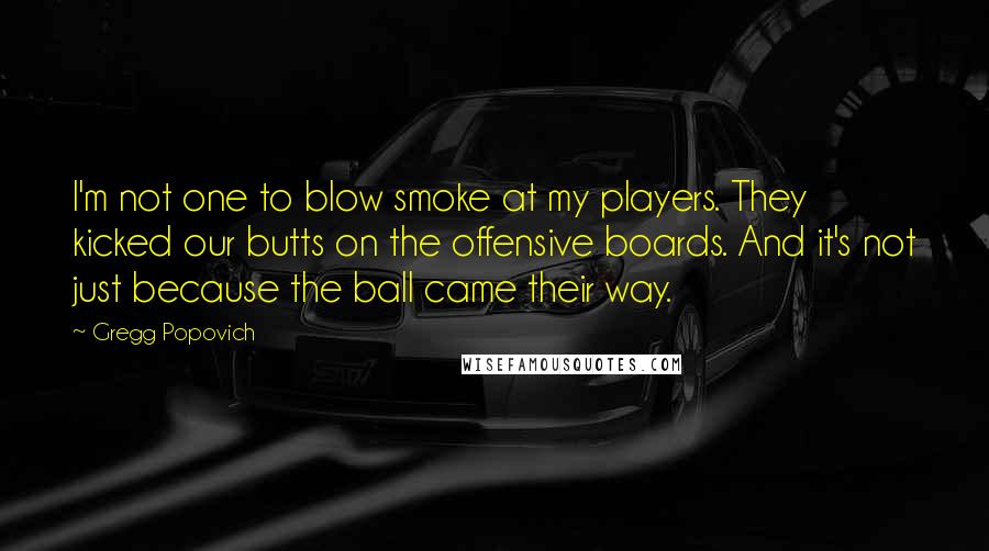 Gregg Popovich Quotes: I'm not one to blow smoke at my players. They kicked our butts on the offensive boards. And it's not just because the ball came their way.