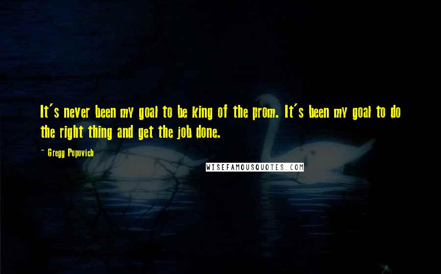 Gregg Popovich Quotes: It's never been my goal to be king of the prom. It's been my goal to do the right thing and get the job done.