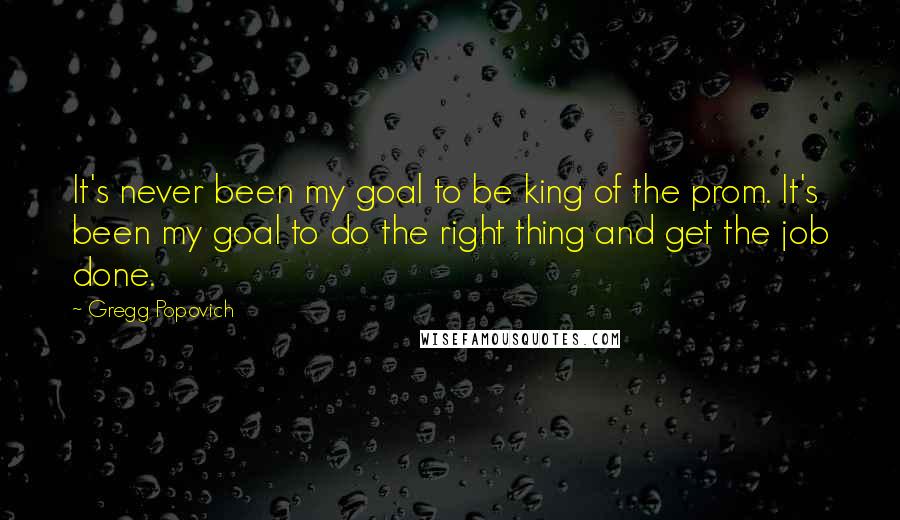 Gregg Popovich Quotes: It's never been my goal to be king of the prom. It's been my goal to do the right thing and get the job done.