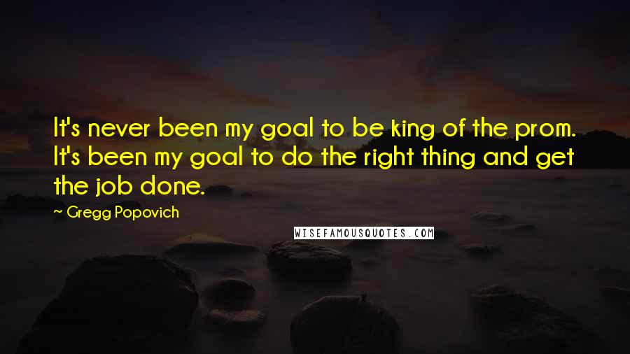 Gregg Popovich Quotes: It's never been my goal to be king of the prom. It's been my goal to do the right thing and get the job done.