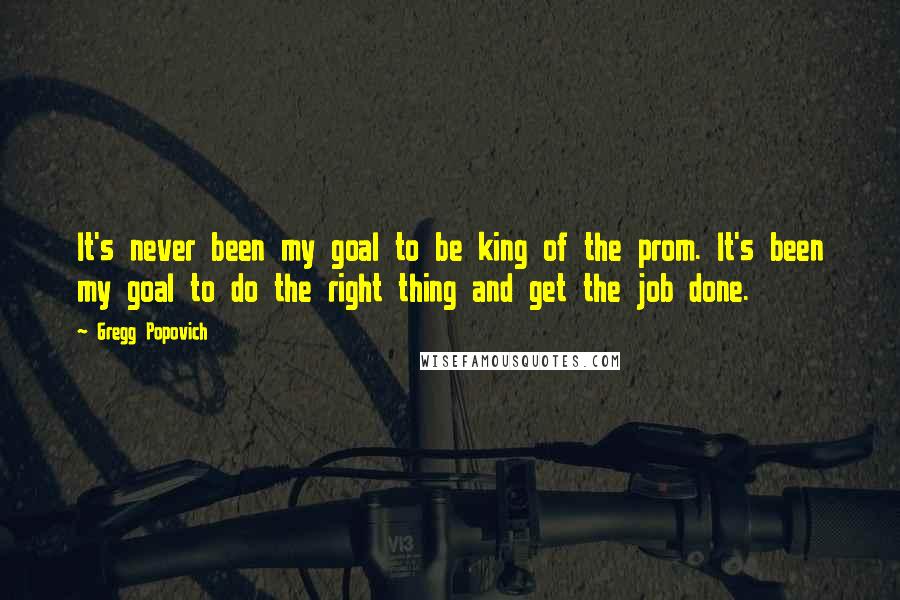 Gregg Popovich Quotes: It's never been my goal to be king of the prom. It's been my goal to do the right thing and get the job done.