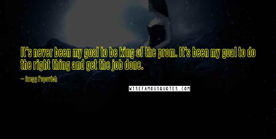 Gregg Popovich Quotes: It's never been my goal to be king of the prom. It's been my goal to do the right thing and get the job done.