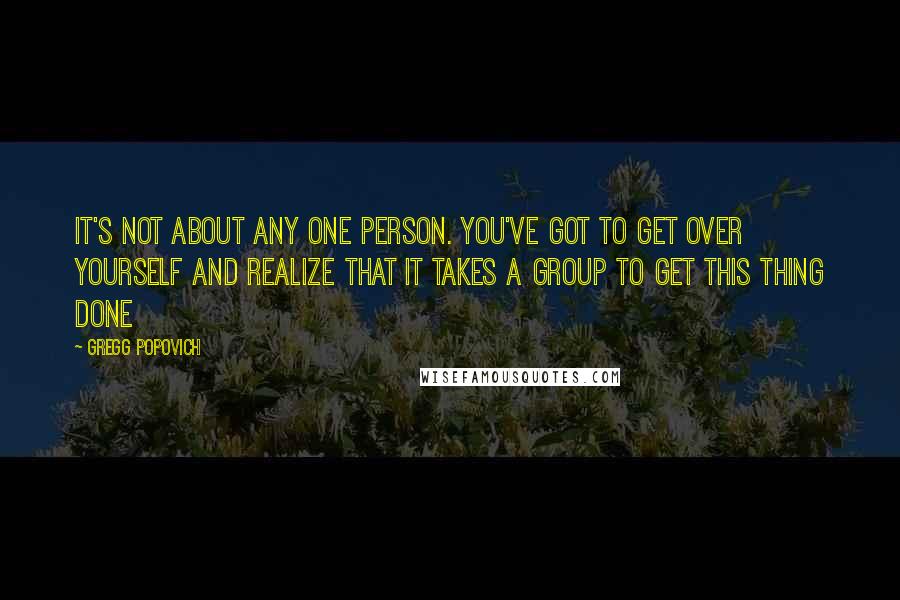 Gregg Popovich Quotes: It's not about any one person. You've got to get over yourself and realize that it takes a group to get this thing done