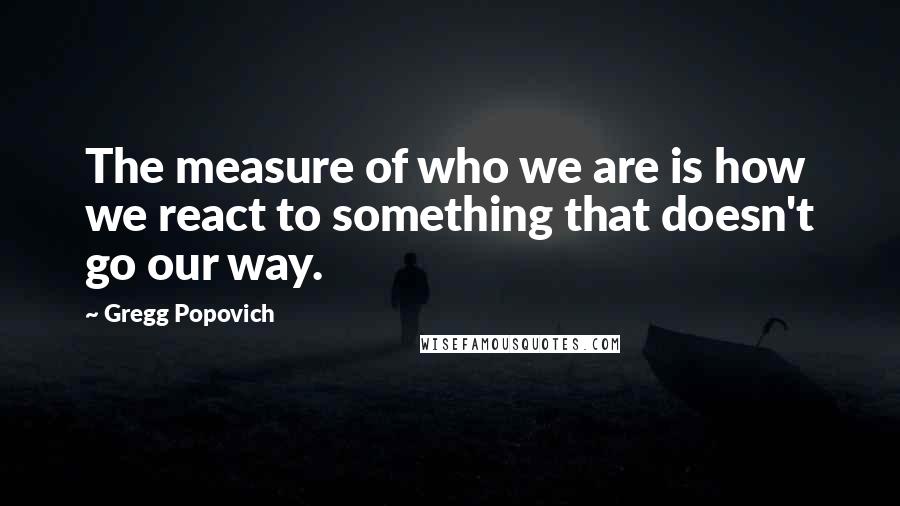 Gregg Popovich Quotes: The measure of who we are is how we react to something that doesn't go our way.